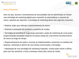 Uma vez que, durante o levantamento de necessidades não foi identificada na Yenzah uma estratégia de marketing digital para transmitir às consumidoras o conceito da marca, optamos por desenhar a estratégia de marketing dentro dos seguintes conceitos: Realizar ações que reforcem o posicionamento da marca; Estímulo à promoção dos produtos e aumento de vendas; Estratégia de branding de longo prazo associada a ações de marketing de curto prazo, proporcionando resultados tangíveis em pouco tempo de crescimento/reconhecimento da marca ao longo do tempo; Reaproveitamento de ações e recursos já implementados e presentes no cotidiano da empresa, alinhando-os dentro de uma mesma comunicação e estratégia; Idealização de uma estratégia de marketing integrado, unindo ações online e offline, para com isso aumentar a força e presença nestes dois canais de venda; Nossa Proposta: 