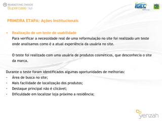 Realização de um teste de usabilidade   Para verificar a necessidade real de uma reformulação no site foi realizado um teste onde analisamos como é a atual experiência da usuária no site. O teste foi realizado com uma usuária de produtos cosméticos, que desconhecia o site da marca. Durante o teste foram identificados algumas oportunidades de melhorias: Área de busca no site; Mais facilidade de localização dos produtos; Destaque principal não é clicável; Dificuldade em localizar loja próximo a residência; PRIMEIRA ETAPA: Ações Institucionais 