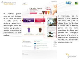 Os produtos ganham áreas de mais destaque no site, como um hotsite de cada família de produtos. Isso permite a identificação visual das famílias de produtos e também a transmissão de posicionamento de cada produto. A reformulação do site também inclui a criação de uma nova área: Canal de vídeos. Hoje o site direciona o usuário para o Youtube, porém com uma maior quantidade de vídeos, para permitir uma catalogação por assunto e "programa" os vídeos seriam guardados no Youtube, mas apresentados diretamente no site. 