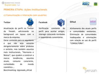 c) Comunicação e interação com usuários: PRIMEIRA ETAPA: Ações Institucionais Twitter Atualização do perfil no Twitter da  Yenzah,  adicionando no background um layout com a marca da empresa. Gerar conteúdo para os seguidores e que não seja somente obrigatoriamente sobre produtos e sorteios, mas também assuntos mais institucionais, “Harmonia e Beleza”, que ajudem a construir a marca: tendências, assuntos atuais, consumo consciente, curiosidades do mundo cosmético...  Benchmarking: @granado_oficial Facebook Verificação constante do perfil para aceitar amigos, interagir colocando novidades e respondendo comentários. Orkut Alinhamento dos atuais perfis e comunidades existentes. Eliminação de comunidades inadequadas e orientações com relação ao uso do perfil “CONSULTORA”. 