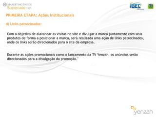 d) Links patrocinados: PRIMEIRA ETAPA: Ações Institucionais Com o objetivo de alavancar as visitas no site e divulgar a marca juntamente com seus  produtos de forma a posicionar a marca, será realizada uma ação de links patrocinados, onde os links serão direcionados para o site da empresa. Durante as ações promocionais como o lançamento da TV Yenzah, os anúncios serão direcionados para a divulgação da promoção." 