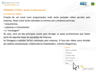 e) Canal de vídeos Criação de um canal (com programação) onde serão postados vídeos gerados pela empresa. Nesse canal serão colocados os eventos que a empresa participa: lançamentos,  palestras e treinamentos  a “tricotagem” Ou seja, será um dos principais canais para divulgar as ações promocionais que fazem parte da segunda etapa da estratégia da empresa. As filmagens e edições seriam realizadas pela empresa. O foco dos vídeos seria dividido por público (institucional, colaboradores/stakeholders, clientes/blogueiras). PRIMEIRA ETAPA: Ações Institucionais 