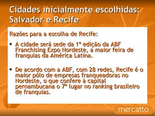Cidades inicialmente escolhidas: Salvador e Recife Razões para a escolha de Recife: A cidade será sede da 1ª edição da ABF Franchising Expo Nordeste, a maior feira de franquias da América Latina. De acordo com a ABF, com 28 redes, Recife é o maior pólo de empresas franqueadoras no Nordeste, o que confere à capital pernambucana o 7º lugar no ranking brasileiro de franquias. 