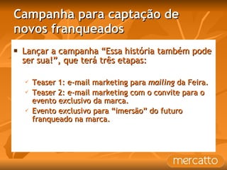 Campanha para captação de novos franqueados Lançar a campanha “Essa história também pode ser sua!”, que terá três etapas: Teaser 1: e-mail marketing para  mailing  da Feira. Teaser 2: e-mail marketing com o convite para o evento exclusivo da marca. Evento exclusivo para “imersão” do futuro franqueado na marca. 