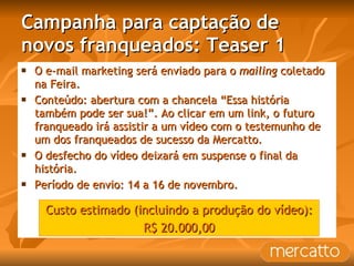 Campanha para captação de novos franqueados: Teaser 1 O e-mail marketing será enviado para o  mailing  coletado na Feira. Conteúdo: abertura com a chancela “Essa história também pode ser sua!”. Ao clicar em um link, o futuro franqueado irá assistir a um vídeo com o testemunho de um dos franqueados de sucesso da Mercatto.  O desfecho do vídeo deixará em suspense o final da história. Período de envio: 14 a 16 de novembro. Custo estimado (incluindo a produção do vídeo): R$ 20.000,00 