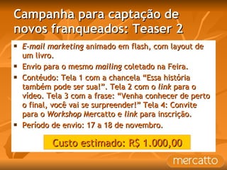 Campanha para captação de novos franqueados: Teaser 2 E-mail marketing  animado em flash, com layout de um livro. Envio para o mesmo  mailing  coletado na Feira. Contéudo: Tela 1 com a chancela “Essa história também pode ser sua!”. Tela 2 com o  link  para o vídeo. Tela 3 com a frase: “Venha conhecer de perto o final, você vai se surpreender!” Tela 4: Convite para o  Workshop  Mercatto e  link  para inscrição. Período de envio: 17 a 18 de novembro. Custo estimado: R$ 1.000,00 