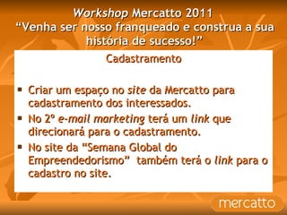 Workshop  Mercatto 2011  “Venha ser nosso franqueado e construa a sua história de sucesso!” Cadastramento Criar um espaço no  site  da Mercatto para cadastramento dos interessados. No 2º  e-mail marketing  terá um  link  que direcionará para o cadastramento. No site da “Semana Global do Empreendedorismo”  também terá o  link  para o cadastro no site. 