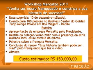 Workshop Mercatto 2011  “Venha ser nosso franqueado e construa a sua história de sucesso!” Data sugerida: 10 de dezembro (sábado). Evento para 100 pessoas no  Business Center  do  Golden Tulip Recife Palace  em Boa Viagem - Recife Roteiro Apresentação da empresa Mercatto pelo Presidente. Desfile da coleção Verão 2012 com a presença da atriz Mariana Rios, atual estrela da marca. Palestra sobre a franquia Mercatto. Conclusão do  teaser  “Essa história também pode ser sua!” pelo franqueado que fez o vídeo.  Almoço Custo estimado: R$ 150.000,00 