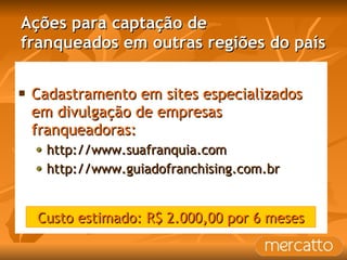 Ações para captação de franqueados em outras regiões do país Cadastramento em sites especializados em divulgação de empresas franqueadoras: http://www.suafranquia.com http://www.guiadofranchising.com.br Custo estimado: R$ 2.000,00 por 6 meses 