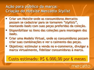 Ação para público da marca: Criação do  Hotsite  Mercatto  Stylist Criar um  Hotsite  onde as consumidoras Mercatto possam se cadastrar para se tornarem  “stylists”,  montando  looks  com suas peças preferidas da coleção. Disponibilizar os itens das coleções para montagem dos  looks . Criar uma Modelo Virtual, onde as consumidoras possam criar suas combinações e ver o caimento das peças. Objetivos: estimular a venda no e-commerce, divulgar a marca virtualmente, fidelizar consumidoras à marca.  Custo estimado: R$ 6.000,00 por 6 meses 