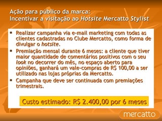 Ação para público da marca: Incentivar a visitação ao  Hotsite  Mercatto  Stylist Realizar campanha via e-mail marketing com todas as clientes cadastradas no Clube Mercatto, como forma de divulgar o  hotsite . Premiação mensal durante 6 meses: a cliente que tiver maior quantidade de comentários positivos com o seu  look  no decorrer do mês, no espaço aberto para opiniões, ganhará um vale-compras de R$ 100,00 a ser utilizado nas lojas próprias da Mercatto.  Campanha que deve ser continuada com premiações trimestrais. Custo estimado: R$ 2.400,00 por 6 meses 