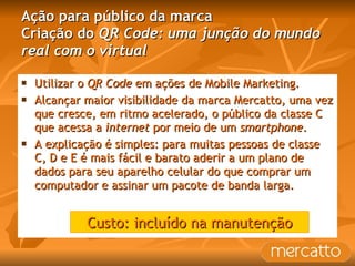 Ação para público da marca Criação do  QR Code: uma junção do mundo real com o virtual Utilizar o  QR Code  em ações de Mobile Marketing. Alcançar maior visibilidade da marca Mercatto, uma vez que cresce, em ritmo acelerado, o público da classe C que acessa a  internet  por meio de um  smartphone .  A explicação é simples: para muitas pessoas de classe C, D e E é mais fácil e barato aderir a um plano de dados para seu aparelho celular do que comprar um computador e assinar um pacote de banda larga. Custo: incluído na manutenção 