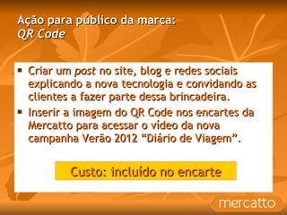 Ação para público da marca: QR Code Criar um  post  no site, blog e redes sociais explicando a nova tecnologia e convidando as clientes a fazer parte dessa brincadeira. Inserir a imagem do QR Code nos encartes da Mercatto para acessar o vídeo da nova campanha Verão 2012 “Diário de Viagem”. Custo: incluído no encarte 