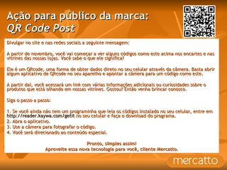Ação para público da marca: QR Code Post Divulgar no site e nas redes sociais a seguinte mensagem: A partir de novembro, você vai começar a ver alguns códigos como este acima nos encartes e nas vitrines das nossas lojas. Você sabe o que ele significa? Ele é um QRcode, uma forma de obter dados direto no seu celular através da câmera. Basta abrir algum aplicativo de QRcode no seu aparelho e apontar a câmera para um código como este. A partir daí, você acessará um link com várias informações adicionais ou curiosidades sobre o produtos que está olhando em nossas vitrines. Gostou? Então venha brincar conosco.  Siga o passo a passo: 1. Se você ainda não tem um programinha que leia os códigos instalado no seu celular, entre em  http://reader.kaywa.com/getit  no seu celular e faça o download do programa. 2. Abra o aplicativo. 3. Use a câmera para fotografar o código. 4. Você será direcionado ao conteúdo especial. Pronto, simples assim! Aproveite essa nova tecnologia para você, cliente Mercatto. 