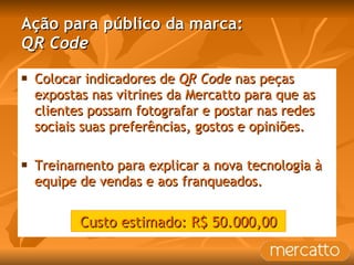 Ação para público da marca: QR Code Colocar indicadores de  QR Code  nas peças expostas nas vitrines da Mercatto para que as clientes possam fotografar e postar nas redes sociais suas preferências, gostos e opiniões. Treinamento para explicar a nova tecnologia à equipe de vendas e aos franqueados. Custo estimado: R$ 50.000,00 