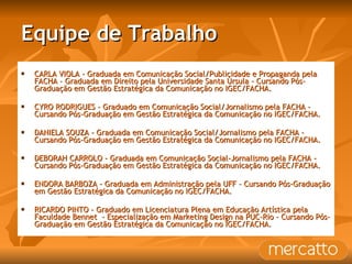 Equipe de Trabalho CARLA VIOLA - Graduada em Comunicação Social/Publicidade e Propaganda pela FACHA – Graduada em Direito pela Universidade Santa Úrsula - Cursando Pós-Graduação em Gestão Estratégica da Comunicação no IGEC/FACHA. CYRO RODRIGUES - Graduado em Comunicação Social/Jornalismo pela FACHA - Cursando Pós-Graduação em Gestão Estratégica da Comunicação no IGEC/FACHA. DANIELA SOUZA - Graduada em Comunicação Social/Jornalismo pela FACHA - Cursando Pós-Graduação em Gestão Estratégica da Comunicação no IGEC/FACHA. DEBORAH CARROLO - Graduada em Comunicação Social-Jornalismo pela FACHA - Cursando Pós-Graduação em Gestão Estratégica da Comunicação no IGEC/FACHA. ENDORA BARBOZA - Graduada em Administração pela UFF – Cursando Pós-Graduação em Gestão Estratégica da Comunicação no IGEC/FACHA. RICARDO PINTO - Graduado em Licenciatura Plena em Educação Artística pela Faculdade Bennet  - Especialização em Marketing Design na PUC-Rio - Cursando Pós-Graduação em Gestão Estratégica da Comunicação no IGEC/FACHA. 