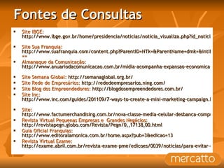 Fontes de Consultas Site IBGE:  http://www.ibge.gov.br/home/presidencia/noticias/noticia_visualiza.php?id_noticia=1823&id_pagina=1   Site Sua Franquia:  http://www.suafranquia.com/content.php?ParentID=NTk=&ParentName=dmk=&intID=Mzc5Mg ==  Almanaque da Comunicação:  http://www.anuariodacomunicacao.com.br/midia-acompanha-expansao-economica-da-regiao.html   Site Semana Global:  http://semanaglobal.org.br/   Site Rede de Empresários:  http://rededeempresarios.ning.com/   Site Blog dos Empreendedores:  http://blogdosempreendedores.com.br/   Site Inc:  http://www.inc.com/guides/201109/7-ways-to-create-a-mini-marketing-campaign.html   Site:  http://www.factumerchandising.com.br/nova-classe-media-celular-desbanca-computador-e-internet-movel-ganha-espaco/ Revista Virtual Pequenas Empresas e  Grandes Negácios:  http://revistapegn.globo.com/Revista/Pegn/0,,17138,00.html   Guia Oficial Franquias:  http://www.editoralamonica.com.br/home.aspx?pub=3&edicao=13   Revista Virtual Exame:  http://exame.abril.com.br/revista-exame-pme/edicoes/0039/noticias/para-evitar-decepcoes?page=1&slug_name=para-evitar-decepcoes   