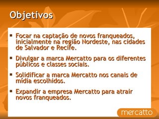 Objetivos Focar na captação de novos franqueados, inicialmente na região Nordeste, nas cidades de Salvador e Recife.  Divulgar a marca Mercatto para os diferentes públicos e classes sociais. Solidificar a marca Mercatto nos canais de mídia escolhidos. Expandir a empresa Mercatto para atrair novos franqueados. 