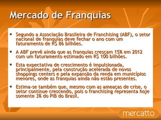 Mercado de Franquias Segundo a Associação Brasileira de Franchising (ABF), o setor nacional de franquias deve fechar o ano com um faturamento de R$ 86 bilhões. A ABF prevê ainda que as franquias cresçam 15% em 2012 com um faturamento estimado em R$ 100 bilhões. Esta expectativa de crescimento é impulsionada, principalmente, pela construção acelerada de novos shoppings centers e pela expansão da renda em municípios menores, onde as franquias ainda não estão presentes.  Estima-se também que, mesmo com as ameaças de crise, o setor continue crescendo, pois o franchising representa hoje somente 3% do PIB do Brasil. 