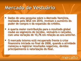 Mercado de Vestuário Dados de uma pesquisa sobre o Mercado Varejista, realizada pelo IBGE em 2010, revelam o aumento do poder de compra e da expansão do crédito. A quarta maior contribuição para o resultado global coube ao segmento de tecidos, vestuário e calçados, com uma variação de 10,7% em relação ao ano anterior.  O mercado interno está recuperado frente à crise financeira iniciada no final de 2008, quando a atividade começou a registrar resultados negativos, devidos principalmente à valorização do Real . 