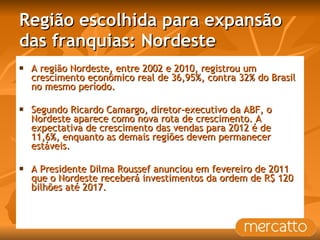 Região escolhida para expansão das franquias: Nordeste A região Nordeste, entre 2002 e 2010, registrou um crescimento econômico real de 36,95%, contra 32% do Brasil no mesmo período. Segundo Ricardo Camargo, diretor-executivo da ABF, o Nordeste aparece como nova rota de crescimento. A expectativa de crescimento das vendas para 2012 é de 11,6%, enquanto as demais regiões devem permanecer estáveis. A Presidente Dilma Roussef anunciou em fevereiro de 2011 que o Nordeste receberá investimentos da ordem de R$ 120 bilhões até 2017.  