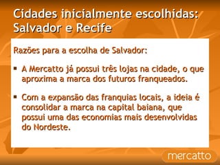 Cidades inicialmente escolhidas: Salvador e Recife Razões para a escolha de Salvador: A Mercatto já possui três lojas na cidade, o que aproxima a marca dos futuros franqueados. Com a expansão das franquias locais, a ideia é consolidar a marca na capital baiana, que possui uma das economias mais desenvolvidas do Nordeste. 