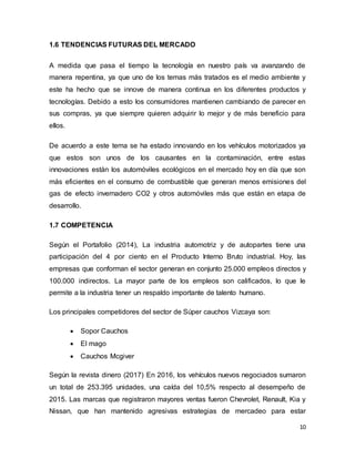 10
1.6 TENDENCIAS FUTURAS DEL MERCADO
A medida que pasa el tiempo la tecnología en nuestro país va avanzando de
manera repentina, ya que uno de los temas más tratados es el medio ambiente y
este ha hecho que se innove de manera continua en los diferentes productos y
tecnologías. Debido a esto los consumidores mantienen cambiando de parecer en
sus compras, ya que siempre quieren adquirir lo mejor y de más beneficio para
ellos.
De acuerdo a este tema se ha estado innovando en los vehículos motorizados ya
que estos son unos de los causantes en la contaminación, entre estas
innovaciones están los automóviles ecológicos en el mercado hoy en día que son
más eficientes en el consumo de combustible que generan menos emisiones del
gas de efecto invernadero CO2 y otros automóviles más que están en etapa de
desarrollo.
1.7 COMPETENCIA
Según el Portafolio (2014), La industria automotriz y de autopartes tiene una
participación del 4 por ciento en el Producto Interno Bruto industrial. Hoy, las
empresas que conforman el sector generan en conjunto 25.000 empleos directos y
100.000 indirectos. La mayor parte de los empleos son calificados, lo que le
permite a la industria tener un respaldo importante de talento humano.
Los principales competidores del sector de Súper cauchos Vizcaya son:
 Sopor Cauchos
 El mago
 Cauchos Mcgiver
Según la revista dinero (2017) En 2016, los vehículos nuevos negociados sumaron
un total de 253.395 unidades, una caída del 10,5% respecto al desempeño de
2015. Las marcas que registraron mayores ventas fueron Chevrolet, Renault, Kia y
Nissan, que han mantenido agresivas estrategias de mercadeo para estar
 