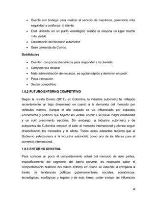 12
 Cuenta con bodega para realizar el servicio de mecánica, generando más
seguridad y confianza al cliente.
 Está ubicado en un punto estratégico siendo la esquina un lugar mucho
más visible.
 Crecimiento del mercado automotriz
 Gran demanda de Carros.
Debilidades
 Cuentan con pocos mecánicos para responder a la clientela.
 Competencia desleal
 Mala administración de recursos, se agotan rápido y demoran en pedir.
 Poca innovación
 Sector competitivo
1.8.2 FUTURO ENTORNO COMPETITIVO
Según la revista Dinero (2017), en Colombia, la industria automotriz ha reflejado
recientemente un bajo dinamismo en cuanto a la demanda del mercado por
vehículos nuevos. Aunque el año pasado se vio influenciado por aspectos
económicos y políticos que bajaron las ventas, en 2017 se prevé mayor estabilidad
y un sutil crecimiento sectorial. Sin embargo, la industria automotriz y de
autopartes de Colombia empezó el salto al mercado internacional y planea seguir
diversificando los mercados y la oferta. Todos estos adelantos hicieron que el
Gobierno seleccionara a la industria automotriz como uno de los líderes para el
comercio internacional.
1.8.3 ENTORNO GENERAL
Para conocer un poco el comportamiento actual del mercado de auto partes,
específicamente del segmento del barrio porvenir, es necesario saber el
comportamiento histórico del macro entorno en donde se extiende la compañía a
través de tendencias políticas gubernamentales, sociales, económicas,
tecnológicas, ecológicas y legales y de esta forma, poder evaluar las influencias
 