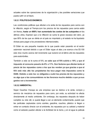 13
actuales sobre las operaciones de la organización y las posibles variaciones que
pueda sufrir en el futuro.
1.8.3.1 POLITICO-ECONOMICO:
Las condiciones políticas que afectan a la venta de los repuestos para carros son
la inflación, según el Tiempo.com los precios de los repuestos para carros están
sin frenos, hasta un 600% han aumentado los costos de las autopartes en los
últimos años. Expresó que a la inflación se suma la grave escasez del rubro, ya
que 80% de los que se oferta en el país es importado y el estado no ha liquidado
divisas para pagar a los proveedores internacionales.
El Dólar es una pequeña muestra de lo que puede estar pasando en el sector
automotor nacional debido a que el Dólar sigue al alza y se acerca a los $3.100
esto dice mucho acerca del incremento que tuvieron en el último año los repuestos
para automóviles.
También a esto se le suma el IVA, se sabe que el IVA subiría a 19% y que el
impuesto al consumo pasaría de 8% a 11%. Son factores que afectan tanto al
precio de los repuestos como a los que los venden ya que gracias a que el
IVA está más alto los propietarios les toca pagar más impuestos como la
DIAN. Debido a esto los ve obligados a subir los precios de los repuestos y
es algo que a los consumidores no les favorece mucho debido a que ya sus
gastos van a incrementar.
1.8.3.2 AMBIENTAL:
Súper Cauchos Vizcaya es una empresa que se dedica a la venta, compra y
servicio de mecánica de repuestos para carro, por ende, su actividad no afecta
directamente al medio ambiente. Sin embargo, los repuestos después de haber
cumplido su vida útil, si puede llegar a ser un elemento contaminante, puesto que
las partículas capturadas como aceites, gasolina, cauchos, plástico si llegan a
entrar en contacto directo con el ambiente, los repuestos por su calidad y material
como el asbesto pueden afectar a la fertilidad de la tierra, y en el agua la película
 