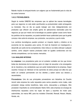 14
flotante impide el enriquecimiento con oxígeno que es fundamental para la vida de
los seres humanos
1.8.3.3 TECNOLOGICO:
Según la revista DINERO las empresas que no aplican las nuevas tecnologías
para sus negocios no solo están sacrificando su productividad, están arriesgando
su bienestar. Hoy en día se puede trabajar aún más inteligentemente con
productos que ofrecen una amplia gama de aplicaciones esenciales para los
negocios ya que por medio de la tecnología se pueden agilizar cosas como hacer
los pedidos de los repuestos, se puede también hacer publicidad para que la gente
conozca más sobre la empresa, sus productos, sus precios y que la visite.
Los cambios tecnológicos pueden producir un impacto rápido y drástico en la
economía de los repuestos para carros. El nivel de Inversión en investigación y
desarrollo por parte de los competidores. Esto indica si se debe anticipar cualquier
cambio, como adquirir nuevos productos estar en iguales condiciones con los
demás competidores, con los nuevos mercados.
1.8.4 ANALISIS INTERNO
La empresa: Los propietarios junto con el contador contable son los que toman
todas las decisiones de la empresa, pero sin dejar de escuchar a los encargados
de la mecánica y los vendedores que son parte fundamental en la empresa, Súper
cauchos Vizcaya se interesan en las opiniones de estos porque son ellos los que
están en contacto permanente con los clientes y saben sobre sus deseos y
necesidades.
Proveedores: Uno de sus principales proveedores son Industrias de Caucho
record esta empresa les surte repuestos para carros pesados como mulas, este
proveedor otorga ciertos beneficios, tales como, descuentos y privilegios. Otro
proveedor importante es comercializador Bulira SAS, esta empresa se encarga de
distribuirnos repuestos como los bujes de tijera y soportes de motor para
automóviles, de marca INR, para los modelos Chevrolet, Renault, Nissan, Mazda,
Honda, etc.
 