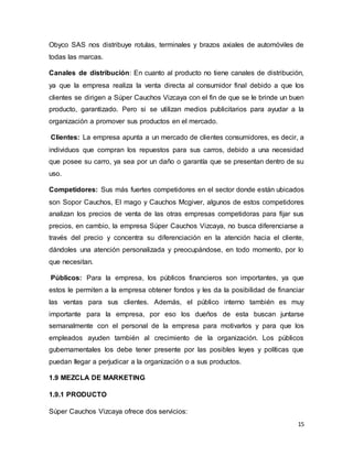 15
Obyco SAS nos distribuye rotulas, terminales y brazos axiales de automóviles de
todas las marcas.
Canales de distribución: En cuanto al producto no tiene canales de distribución,
ya que la empresa realiza la venta directa al consumidor final debido a que los
clientes se dirigen a Súper Cauchos Vizcaya con el fin de que se le brinde un buen
producto, garantizado. Pero si se utilizan medios publicitarios para ayudar a la
organización a promover sus productos en el mercado.
Clientes: La empresa apunta a un mercado de clientes consumidores, es decir, a
individuos que compran los repuestos para sus carros, debido a una necesidad
que posee su carro, ya sea por un daño o garantía que se presentan dentro de su
uso.
Competidores: Sus más fuertes competidores en el sector donde están ubicados
son Sopor Cauchos, El mago y Cauchos Mcgiver, algunos de estos competidores
analizan los precios de venta de las otras empresas competidoras para fijar sus
precios, en cambio, la empresa Súper Cauchos Vizcaya, no busca diferenciarse a
través del precio y concentra su diferenciación en la atención hacia el cliente,
dándoles una atención personalizada y preocupándose, en todo momento, por lo
que necesitan.
Públicos: Para la empresa, los públicos financieros son importantes, ya que
estos le permiten a la empresa obtener fondos y les da la posibilidad de financiar
las ventas para sus clientes. Además, el público interno también es muy
importante para la empresa, por eso los dueños de esta buscan juntarse
semanalmente con el personal de la empresa para motivarlos y para que los
empleados ayuden también al crecimiento de la organización. Los públicos
gubernamentales los debe tener presente por las posibles leyes y políticas que
puedan llegar a perjudicar a la organización o a sus productos.
1.9 MEZCLA DE MARKETING
1.9.1 PRODUCTO
Súper Cauchos Vizcaya ofrece dos servicios:
 