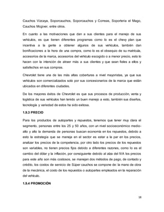 18
Cauchos Vizcaya, Soporcauchos, Soporcauchos y Correas, Soporteria el Mago,
Cauchos Mcgiver, entre otros.
En cuanto a las motivaciones que dan a sus clientes para el manejo de sus
vehículos, es que tienen diferentes programas como lo es el chevy plan que
incentiva a la gente a obtener algunos de sus vehículos, también dan
bonificaciones a la hora de una compra, como lo es el obsequio de su matrícula,
accesorios de la marca, accesorios del vehículo escogido o a menor precio, esto lo
hacen con la intención de atraer más a sus clientes y que sean fieles a ellos y
satisfechos en sus compras.
Chevrolet tiene una de las más altas coberturas a nivel mayoristas, ya que sus
vehículos son comercializados solo por sus concesionarios de la marca que están
ubicados en diferentes ciudades.
De los mayores éxitos de Chevrolet es que sus procesos de producción, venta y
logística de sus vehículos han tenido un buen manejo a esto, también sus diseños,
tecnología y variedad de estos ha sido exitosa.
1.9.3 PRECIO
Para los productos de autopartes y repuestos, tenemos que tener muy clara el
segmento, personas entre los 25 y 50 años, con un nivel socioeconómico medio-
alto y alto la demanda de personas buscan economía en los repuestos, debido a
esto la estrategia que se maneja en el sector es estar a la par en los precios,
analizar los precios de la competencia, por otro lado los precios de los repuestos
son variables, no tienen precios fijos debido a diferentes razones, como lo es el
cambio del dólar y la inflación, por consiguiente debido al alza del IVA los precios
para este año son más costosos, se manejan dos métodos de pago, de contado y
crédito, los costos de servicio de Súper cauchos se compone de: la mano de obra
de la mecánica, el costo de los repuestos o autopartes empleados en la reparación
del vehículo.
1.9.4 PROMOCIÓN
 