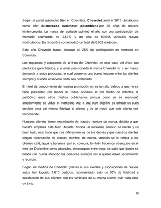 20
Según el portal automotor líder en Colombia, Chevrolet cerró el 2016 ubicándose
como líder del mercado automotor colombiano por 30 años de manera
ininterrumpida. La marca del corbatín culminó el año con una participación de
mercado acumulada de 23,7% y un total de 60.046 vehículos nuevos
matriculados. En diciembre comercializó un total de 6.652 unidades.
Este año Chevrolet busca alcanzar el 25% de participación de mercado en
Colombia.
Los repuestos y autopartes de la línea de Chevrolet, en este caso del Aveo son
productos garantizados, y al estar posicionada la marca Chevrolet va a ver mayor
demanda a estos productos, lo cual conserva una buena imagen entre los clientes
siempre y cuando el servicio dado sea destacado.
El nivel de conocimiento de nuestra promoción no es tan alto debido a que no se
hace publicidad por medio de redes sociales, ni por medio de volantes, ni
periódico entre otros medios publicitarios porque como ya se mencionó
anteriormente se utiliza el marketing voz a voz cuyo objetivo es brindar un buen
servicio para así mismo fidelizar el cliente y de tal modo que este cliente nos
recomiende.
Nuestros clientes tienen recordación de nuestro nombre de marca, debido a que
nuestra empresa está bien ubicada, brinda un excelente servicio al cliente y un
buen trato, esto hace que nos diferenciemos de los demás y que nuestros clientes
tengan recordación de nuestro nombre de marca, también se le brinda a los
clientes café, agua y bananas por su compra, también hacemos obsequios en el
mes de Diciembre como alcancías, almanaques entre otros, se sabe que donde se
brinda una buena atención las personas siempre van a querer volver ,recomendar
y recordar.
Según los medios de Chevrolet gracias a sus eventos y exposiciones de nuevos
autos han logrado 1.613 pedidos, representado esto un 80% de fidelidad y
satisfacción de sus clientes con los vehículos de su marca siendo esto para ellos
un éxito.
 