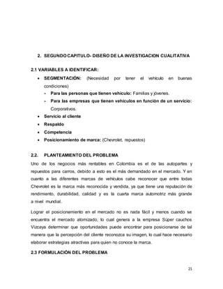 21
2. SEGUNDO CAPITULO- DISEÑO DE LA INVESTIGACION CUALITATIVA
2.1 VARIABLES A IDENTIFICAR:
 SEGMENTACIÓN: (Necesidad por tener el vehículo en buenas
condiciones)
- Para las personas que tienen vehículo: Familias y jóvenes.
- Para las empresas que tienen vehículos en función de un servicio:
Corporativos.
 Servicio al cliente
 Respaldo
 Competencia
 Posicionamiento de marca: (Chevrolet, repuestos)
2.2. PLANTEAMIENTO DEL PROBLEMA
Uno de los negocios más rentables en Colombia es el de las autopartes y
repuestos para carros, debido a esto es el más demandado en el mercado. Y en
cuanto a las diferentes marcas de vehículos cabe reconocer que entre todas
Chevrolet es la marca más reconocida y vendida, ya que tiene una reputación de
rendimiento, durabilidad, calidad y es la cuarta marca automotriz más grande
a nivel mundial.
Lograr el posicionamiento en el mercado no es nada fácil y menos cuando se
encuentra el mercado atomizado, lo cual genera a la empresa Súper cauchos
Vizcaya determinar que oportunidades puede encontrar para posicionarse de tal
manera que la percepción del cliente reconozca su imagen, lo cual hace necesario
elaborar estrategias atractivas para quien no conoce la marca.
2.3 FORMULACIÓN DEL PROBLEMA
 