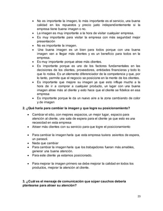 23
 No es importante la imagen, lo más importante es el servicio, una buena
calidad en los repuestos y precio justo independientemente si la
empresa tiene buena imagen o no.
 La imagen es muy importante a la hora de visitar cualquier empresa.
 Es muy importante para visitar la empresa con más seguridad mejor
presentación
 No es importante la imagen.
 Una buena imagen es un bien para todos porque con una buena
imagen van a llegar más clientes y es un beneficio para todos en la
empresa.
 Es muy importante porque atrae más clientes.
 Es importante porque es uno de los factores fundamentales en las
decisiones de los clientes, proveedores, entidades financieras y todo lo
que lo rodea. Es un elemento diferenciador de la competencia y que, por
lo tanto, permite que el negocio se posicione en la mente de los clientes.
 Es importante que mejore su imagen ya que esto influye mucho a la
hora de ir a comprar a cualquier producto, un lugar con una buena
imagen atrae más al cliente y esto hace que el cliente se fidelice en esa
empresa
 Es importante porque le da un nuevo aire a la zona cambiando de color
y de imagen
2. ¿Qué haría para cambiar la imagen y que logre su posicionamiento?
 Cambiar el sitio, con mejores espacios, un mejor lugar, espacio para
atención al cliente, una sala de espera para el cliente ya que esto es una
necesidad en esta empresa
 Atraer más clientes con su servicio para que logre el posicionamiento
 Para cambiar la imagen haría que esta empresa tuviera asientos de espera,
un parasol.
 Nada que cambiar
 Para cambiar la imagen haría que los trabajadores fueran más amables,
generar una buena atención.
 Para este cliente ya estamos posicionado.
 Para mejorar la imagen primero se debe mejorar la calidad en todos los
productos, mejorar la atención al cliente.
3. ¿Cuál es el mensaje de comunicación que súper cauchos debería
plantearse para atraer su atención?
 