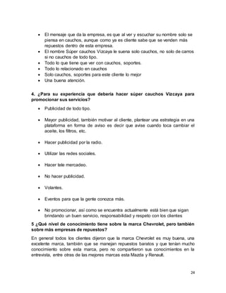 24
 El mensaje que da la empresa, es que al ver y escuchar su nombre solo se
piensa en cauchos, aunque como ya es cliente sabe que se venden más
repuestos dentro de esta empresa.
 El nombre Súper cauchos Vizcaya le suena solo cauchos, no solo de carros
si no cauchos de todo tipo.
 Todo lo que tiene que ver con cauchos, soportes.
 Todo lo relacionado en cauchos
 Solo cauchos, soportes para este cliente lo mejor
 Una buena atención.
4. ¿Para su experiencia que debería hacer súper cauchos Vizcaya para
promocionar sus servicios?
 Publicidad de todo tipo.
 Mayor publicidad, también motivar al cliente, plantear una estrategia en una
plataforma en forma de aviso es decir que avise cuando toca cambiar el
aceite, los filtros, etc.
 Hacer publicidad por la radio.
 Utilizar las redes sociales.
 Hacer tele mercadeo.
 No hacer publicidad.
 Volantes.
 Eventos para que la gente conozca más.
 No promocionar, así como se encuentra actualmente está bien que sigan
brindando un buen servicio, responsabilidad y respeto con los clientes
5 ¿Qué nivel de conocimiento tiene sobre la marca Chevrolet, pero también
sobre más empresas de repuestos?
En general todos los clientes dijeron que la marca Chevrolet es muy buena, una
excelente marca, también que se manejan repuestos baratos y que tenían mucho
conocimiento sobre esta marca, pero no compartieron sus conocimientos en la
entrevista, entre otras de las mejores marcas esta Mazda y Renault.
 