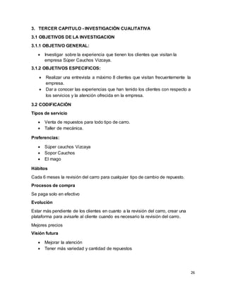 26
3. TERCER CAPITULO - INVESTIGACIÒN CUALITATIVA
3.1 OBJETIVOS DE LA INVESTIGACION
3.1.1 OBJETIVO GENERAL:
 Investigar sobre la experiencia que tienen los clientes que visitan la
empresa Súper Cauchos Vizcaya.
3.1.2 OBJETIVOS ESPECIFICOS:
 Realizar una entrevista a máximo 8 clientes que visitan frecuentemente la
empresa.
 Dar a conocer las experiencias que han tenido los clientes con respecto a
los servicios y la atención ofrecida en la empresa.
3.2 CODIFICACIÓN
Tipos de servicio
 Venta de repuestos para todo tipo de carro.
 Taller de mecánica.
Preferencias:
 Súper cauchos Vizcaya
 Sopor Cauchos
 El mago
Hábitos
Cada 6 meses la revisión del carro para cualquier tipo de cambio de repuesto.
Procesos de compra
Se paga solo en efectivo
Evolución
Estar más pendiente de los clientes en cuanto a la revisión del carro, crear una
plataforma para avisarle al cliente cuando es necesario la revisión del carro.
Mejores precios
Visión futura
 Mejorar la atención
 Tener más variedad y cantidad de repuestos
 