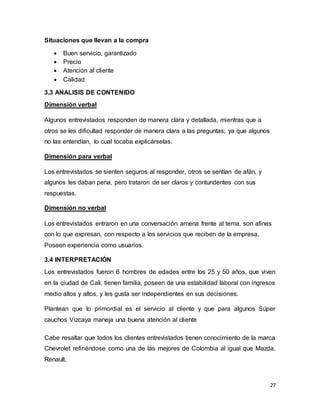 27
Situaciones que llevan a la compra
 Buen servicio, garantizado
 Precio
 Atención al cliente
 Calidad
3.3 ANALISIS DE CONTENIDO
Dimensión verbal
Algunos entrevistados responden de manera clara y detallada, mientras que a
otros se les dificultad responder de manera clara a las preguntas, ya que algunos
no las entendían, lo cual tocaba explicárselas.
Dimensión para verbal
Los entrevistados se sienten seguros al responder, otros se sentían de afán, y
algunos les daban pena, pero trataron de ser claros y contundentes con sus
respuestas.
Dimensión no verbal
Los entrevistados entraron en una conversación amena frente al tema, son afines
con lo que expresan, con respecto a los servicios que reciben de la empresa.
Poseen experiencia como usuarios.
3.4 INTERPRETACIÓN
Los entrevistados fueron 6 hombres de edades entre los 25 y 50 años, que viven
en la ciudad de Cali, tienen familia, poseen de una estabilidad laboral con ingresos
medio altos y altos, y les gusta ser independientes en sus decisiones.
Plantean que lo primordial es el servicio al cliente y que para algunos Súper
cauchos Vizcaya maneja una buena atención al cliente
Cabe resaltar que todos los clientes entrevistados tienen conocimiento de la marca
Chevrolet refiriéndose como una de las mejores de Colombia al igual que Mazda,
Renault.
 