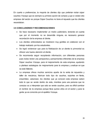 28
En cuanto a preferencias, la mayoría de clientes dijo que preferían visitar súper
cauchos Vizcaya que es siempre su primera opción de compra y que si visitan otra
empresa del sector es porque Súper Cauchos no tiene el repuesto que los clientes
necesitaban.
3.5 CONCLUSIONES Y RECOMENDACIONES
 Se hace necesario implementar un medio publicitario, teniendo en cuenta
que por el momento no se desarrolla ninguna, es necesario generar
recordación de la empresa al cliente.
 Los clientes entrevistados se mostraron muy gentiles en colaborar con el
trabajo realizado por los estudiantes.
 Se logró evidenciar que para la fidelización de un cliente lo primordial es
ofrecer una buena atención al cliente.
 Se recomienda seguir recopilando información, con diferentes personas
pues todas tienen una perspectiva y pensamientos diferentes de la empresa
Súper cauchos Vizcaya, para el mejoramiento de esta empresa, ayudando
a plantear estrategias de mejoramiento para la empresa y analizar en que
se está fallando.
 La empresa ofrece muchos servicios aparte de la venta de repuestos y
taller de mecánica, fabrican todo tipo de cauchos, soportes en llanta,
ensamblan, vulcanizan, los clientes que ya conocen esta empresa saben
todo lo que se vende dentro de esta, mientras para una persona que no
conozca va a interpretar que solo se vende cauchos, pero es difícil cambiar
el nombre de la empresa porque lleva quince años en el sector y para la
gente ya es conocida por el apellido Vizcaya.
 