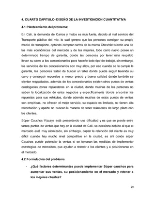 29
4. CUARTO CAPITULO- DISEÑO DE LA INVESTIGACION CUANTITATIVA
4.1 Planteamiento del problema:
En Cali, la demanda de Carros y motos es muy fuerte, debido al mal servicio del
Transporte público del mío, lo cual genera que las personas consigan su propio
medio de transporte, optando comprar carros de la marca Chevrolet siendo una de
las más económicas del mercado y de las mejores, todo carro nuevo posee un
determinado tiempo de garantía, donde las personas por tener este respaldo
llevan su carro a los concesionarios para hacerle todo tipo de trabajo, sin embargo
los servicios de los concesionarios son muy altos, por eso cuando se le cumple la
garantía, las personas tratan de buscar un taller donde pueda seguir llevando su
carro y conseguir repuestos a menor precio y buena calidad donde también se
sientan respaldados, además de los concesionarios existen otros puntos de ventas
catalogadas zonas repuesteras en la ciudad, donde muchas de las personas no
saben la localización de estos negocios y específicamente donde encontrar los
repuestos para sus vehículos, donde además muchos de estos puntos de ventas
son empíricas, no ofrecen el mejor servicio, su espacio es limitado, no tienen alta
recordación y aparte no buscan la manera de tener relaciones de largo plazo con
los clientes.
Súper Cauchos Vizcaya está presentando una dificultad y es que se pierde entre
tantos puntos de ventas que hay en la ciudad de Cali, se ocasiona debido al que el
mercado está muy atomizado, sin embargo, captar la retención del cliente es muy
difícil cuando hay mucho nivel competitivo en la ciudad, es ahí donde súper
Cauchos puede potenciar la ventas si se tomaran las medidas de implementar
estrategias de mercadeo, que ayudan a retener a los clientes y a posicionarse en
el mercado.
4.2 Formulación del problema
- ¿Qué factores determinantes puede implementar Súper cauchos para
aumentar sus ventas, su posicionamiento en el mercado y retener a
los mejores clientes?
 