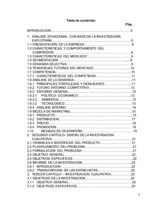3
Tabla de contenido
Pág.
INTRODUCCION…………………………………………………………………5
1. ANALISIS SITUACIONAL CON BASE DE LA INVESTIGACION
EXPLOTARIA…………………………………………………………………6
1.1 PRESENTACIÓN DE LA EMPRESA………………………………………6
1.2 CARACTERISTICAS Y COMPORTAMIENTO DEL
COMPRADOR………………………………………………………………..6
1.3 CARACTERISTICAS DEL MERCADO……………………………………8
1.4 SEGMENTACION……………………………………………………….......9
1.5 DEMANDA SELECTIVA…………………………………………………….9
1.6 TENDENCIAS FUTURAS DEL MERCADO………………………….......10
1.7 COMPETENCIA……………………………………………………………...10
1.7.1 CARACTERISTICAS DEL COMPETIDOR…………………………….11
1.8 ANALISIS DE LA DEMANDA……………………………………………….11
1.8.1 PRINCIPALES FORTALEZAS Y DEBILIDADES…………………......11
1.8.2 FUTURO ENTORNO COMPETITIVO………………………………….12
1.8.3 ENTORNO GENERAL……………………………………………………12
1.8.3.1 POLITICO- ECONOMICO…………………………………………...13
1.8.3.2 AMBIENTAL……………………………………………………………13
1.8.3.3 TECNOLOGICO……………………………………………………….13
1.8.4 ANALISIS INTERNO………………………………………………………14
1.9 MEZCLA DE MARKETING…………………………………………………..15
1.9.1 PRODUCTO………………………………………………………………..15
1.9.2 DISTRIBUCION……………………………………………………………17
1.9.3 PRECIO…………………………………………………………………….18
1.9.4 PROMOCION………………………………………………………………18
1.10 MEDIDAS DE DESEMPEÑO…………………………………………19
2. SEGUNDO CAPITULO- DISEÑO DE LA INVESTIGACION
CUALITATIVA………………………………………………………………….21
2.1 VARIABLES A IDENTIFICAR DEL PRODUCTO…………………………21
2.2 PLANTEAMIENTO DEL PROBLEMA………………………………………21
2.3 FORMULACION DEL PROBLEMA…………………………………………21
2.4 OBJETIVO GENERAL……………………………………………………….22
2.5 OBJETIVOS ESPECIFICOS…………………………………………………22
2.6 INFORME DE LA INVESTIGACION………………………………………..22
2.6.1 INTRODUCCION………………………………………………………….22
2.6.2 TRANSCRIPCION DE LAS ENTREVISTAS…………………………..22
3. TERCER CAPITULO – INVESTIGACION CUALITATIVA……………….25
3.1 OBJETIVOS DE LA INVESTIGACION…………………………………….25
3.1.1 OBJETIVO GENERAL……………………………………………………25
3.1.2 OBJETIVOS ESPECIFICOS…………………………………………….25
 