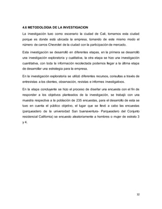 32
4.6 METODOLOGIA DE LA INVESTIGACION
La investigación tuvo como escenario la ciudad de Cali, tomamos esta ciudad
porque es donde está ubicada la empresa, tomando de este mismo modo el
número de carros Chevrolet de la ciudad con la participación de mercado.
Esta investigación se desarrolló en diferentes etapas, en la primera se desarrolló
una investigación exploratoria y cualitativa, la otra etapa se hizo una investigación
cuantitativa, con toda la información recolectada podemos llegar a la última etapa
de desarrollar una estrategia para la empresa.
En la investigación exploratoria se utilizó diferentes recursos, consultas a través de
entrevistas a los clientes, observación, revistas e informes investigativos.
En la etapa concluyente se hizo el proceso de diseñar una encuesta con el fin de
responder a los objetivos planteados de la investigación, se trabajó con una
muestra respectiva a la población de 235 encuestas, para el desarrollo de esta se
tuvo en cuenta el público objetivo, el lugar que se llevó a cabo las encuestas
(parqueadero de la universidad San buenaventura- Parqueadero del Conjunto
residencial California) se encuesto aleatoriamente a hombres o mujer de estrato 3
y 4.
 
