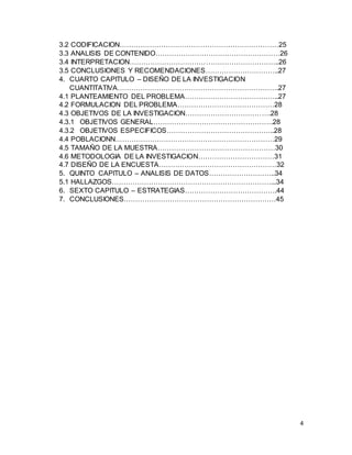 4
3.2 CODIFICACION……………………………………………………………25
3.3 ANALISIS DE CONTENIDO………………………………………………26
3.4 INTERPRETACION………………………………………………………..26
3.5 CONCLUSIONES Y RECOMENDACIONES…………………………..27
4. CUARTO CAPITULO – DISEÑO DE LA INVESTIGACION
CUANTITATIVA…………………………………………………………….27
4.1 PLANTEAMIENTO DEL PROBLEMA…………………………………..27
4.2 FORMULACION DEL PROBLEMA……………………………………28
4.3 OBJETIVOS DE LA INVESTIGACION……………………………….28
4.3.1 OBJETIVOS GENERAL…………………………………………….28
4.3.2 OBJETIVOS ESPECIFICOS………………………………………..28
4.4 POBLACIONN……………………………………………………………29
4.5 TAMAÑO DE LA MUESTRA……………………………………………30
4.6 METODOLOGIA DE LA INVESTIGACION……………………………31
4.7 DISEÑO DE LA ENCUESTA……………………………………………32
5. QUINTO CAPITULO – ANALISIS DE DATOS………………………..34
5.1 HALLAZGOS……………………………………………………………...34
6. SEXTO CAPITULO – ESTRATEGIAS………………………………….44
7. CONCLUSIONES…………………………………………………………45
 