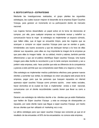 46
6. SEXTO CAPITULO – ESTRATEGIAS
Mediante las investigaciones realizadas, el grupo plantea las siguientes
estrategias, las cuales buscan mejorar el desarrollo de la empresa Súper Cauchos
Vizcaya, para generar un incremento en su participación dentro de mercado
nacional.
Las mujeres hemos desarrollado un papel activo en la toma de decisiones al
comprar, por ello, para cualquier empresa es importante revisar y redefinir su
comunicación hacia la mujer la estrategia es implementar un espacio cómodo,
que hallan sillas, que el lugar se encuentre limpio, para las mujeres que se
acerquen a comprar en súper cauchos Vizcaya para que se sientan a gusto,
brindándoles una buena accesoria y que les dediquen tiempo a la hora de ellas
obtener sus repuestos, para ellas es muy importante la imagen de la empresa ya
que para ellas la imagen habla de su calidad, misión y valores, también permite
diferenciarse y que así el público identifique Súper cauchos Vizcaya. Una buena
imagen para ellas facilita la recordación y por lo tanto siempre recordarán y van a
preferir esta empresa, esto hace posible que esta se diferencie de la competencia
y gracias a esto permite que sus compradores sean fieles a tu negocio y marca.
Otra estrategia es implementar medios publicitarios efectivos para generar nuevos
clientes y aumentar sus ventas, la estrategia es crear una página web propia de la
empresa, pagar para que las personas que busquen repuestos en internet
aparezca súper cauchos Vizcaya como primera opción, crear redes sociales,
hacer domicilios en la ciudad de Cali, e implementar envíos a nivel nacional,
comunicarse con el cliente recordándoles cuando tienen que llevar su carro a
revisión.
Generar una estrategia de referidos decirle a los clientes que ya están fidelizados
que hablen de Súper cauchos Vizcaya y esta se encarga de obsequiarles un
repuesto, por cada cliente nuevo que llegue a súper cauchos Vizcaya por medio
de sus clientes que han utilizado el marketing voz a voz.
La ultima estrategia para que súper cauchos Vizcaya sea conocida ya que en el
resultado de las encuestas el 50% de los encuestados no conoce esta empresa.
 