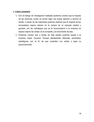 48
7. CONCLUSIONES
 Con el trabajo de investigación realizado podemos concluir que la mayoría
de las personas, ponen en primer lugar una buena atención y servicio al
cliente, a través de las entrevistas pudimos observar que la mayoría de los
encuestados espera obtener en la compra de un repuesto calidad y
garantía, con las estrategias que se le recomendaron a la empresa se
espera mejorar las ventas en la compañía y el crecimiento de esta.
 Podemos concluir que a través de este estudio pudimos ayudar a la
empresa Súper Cauchos Vizcaya planteándole diferentes actividades
estratégicas con el fin de que aumenten sus ventas y logre su
posicionamiento
 