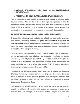 6
1. ANALISIS SITUACIONAL CON BASE A LA INVESTIGACION
EXPLORATORIA:
1.1PRESENTACIÓN DE LA EMPRESA SÚPER CAUCHOS VIZCAYA
Para el desarrollo de este trabajo, propusimos como modelo la empresa Súper
Cauchos Vizcaya, Almacén de venta de todo tipo de repuestos y taller de
mecánica automotriz, se encuentra ubicado en el norte de la ciudad de Cali, en el
Barrio el Porvenir, estrato 2 y 3, el gerente y propietario Libardo Vizcaya nos
aportara todo su conocimiento y su trayectoria en el mercado de autopartes.
1.2 CARACTERÍSTICAS Y COMPORTAMIENTO DEL COMPRADOR:
El consumidor está comprando productos de calidad, que a su vez les genera un
buen servicio, respaldo y confianza. La gama de Repuestos o Autopartes de
marca Chevrolet tiene una extensa línea de productos en cuanto a repuestos de
carros tipo buses y automóviles, es una de las líneas más vendida y reconocida en
el mercado, debido a su gran demanda.
Los compradores de Autopartes de marca Chevrolet tienden a ser muy variables,
ya que particularmente ellos adquieren los productos y servicios por trabajo
(empresa) y otros adquieren los productos y servicios particularmente para su
vehículo que se encuentran fuera de garantía, nuestros nichos de mercados se
encuentran (entre los 25 y 50 años) entre estratos 3, 4 y 5, mujeres y hombres,
familias, empresarios y empresas de servicio público.
Normalmente los clientes tienen más de un carro y por lo general son de marca
Chevrolet, sin embargo, nuestros servicios van dirigidos a toda marca de carros
desde automóviles a carros pesados, por otra parte, manejamos contratos con
empresas, como lo son Transportes Rio Cali, Transur S.A, C.I Repuestos, Alianza
de transporte, Transpacífico Tours.
Los consumidores pueden adquirir los productos por medio de su almacén,
ubicado en el barrio el porvenir, Cali, también en sucursales virtuales, como
mercado libre, sin embargo, el consumidor prefiere comprar sus productos
 