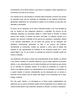 7
directamente con la tienda debido a que tienen un respaldo y mayor seguridad con
el producto a la hora de su compra.
Las razones por la cual adquiere o compran estos productos y servicio son porque
es necesario para que los vehículos se mantengan en las mejores condiciones,
generando satisfacción de comodidad al cliente con su vehículo, ya sea para uso
laborales o personales.
El precio de los repuestos de la marca Chevrolet tienden a ser muy variables ya
que se dividen en dos categorías genéricos y originales, los precios de los
diferentes repuestos se encuentran desde $ 12.000 hasta $ 120.000, no tienen
precios fijos debido al cambio del precio del Dólar. La inflación siempre va a
generar una variación constante en los precios de repuestos y autopartes, debido
a los cambios presentados, por tal motivo los precios de los repuestos son
afectados directamente generando un alza a los precios del producto,
normalmente el consumidor compra de acuerdo a como este el estado del
vehículo, lo que generalmente la cantidad de los productos puede ser 1 como
puede llegar a ser 15, por lo tanto, su cantidad de compra es variable, puede ser
mínima o elevada.
Las tendencias del cambio a futuro del comportamiento de los clientes, se deberá
a los nuevos modelos de vehículos eléctricos, que ya están saliendo al mercado,
debido a una concientización por el medio ambiente, por otra parte ya que vivimos
en un mercado en constante cambio, en un futuro el comprador va a dejar de
asistir a los talleres debido a la implementación de la tecnología, el comprador va
a querer sustituir el servicio directamente con los almacenes por un servicio a
domicilio de tal manera que se sienta más seguro en la comodidad de su casa,
trabajo, empresa.
Por otra parte, debido a la tecnología en un futuro puede implementarse una
aplicación por la cual el comprador puede mirar el diagnostico de su vehículo y por
medio de este saber lo que realmente necesita su vehículo en cuanto a repuestos.
 
