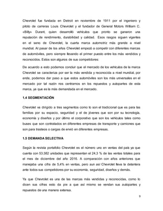 9
Chevrolet fue fundada en Detroit en noviembre de 1911 por el ingeniero y
piloto de carreras Louis Chevrolet y el fundador de General Motors William C.
«Billy» Durant, quien desarrolló vehículos que pronto se ganaron una
reputación de rendimiento, durabilidad y calidad. Esos rasgos siguen vigentes
en el seno de Chevrolet, la cuarta marca automotriz más grande a nivel
mundial. Al pasar de los años Chevrolet empezó a competir con diferentes marcas
de automóviles, pero siempre llevando el primer puesto entre los más vendidos y
reconocidos. Estos son algunos de sus competidores:
De acuerdo a esto podemos concluir que el mercado de los vehículos de la marca
Chevrolet se caracteriza por ser la más vendida y reconocida a nivel mundial, por
ende, podemos dar paso a que estos automóviles son los más universales en el
mercado por tal razón nos centramos en los repuestos y autopartes de esta
marca, ya que es la más demandada en el mercado.
1.4 SEGMENTACIÓN
Chevrolet va dirigido a tres segmentos como lo son el tradicional que es para las
familias por su espacio, seguridad y el de jóvenes que son por su tecnología,
economía y diseños y por último el corporativo que son los vehículos tales como
buses que son contratados en diferentes empresas de transporte y camiones que
son para trasteos o cargas de envió en diferentes empresas.
1.5 DEMANDA SELECTIVA
Según la revista portafolio Chevrolet es el número uno en ventas del país ya que
cuenta con 53.382 unidades que representan el 24,3 % de las ventas totales para
el mes de diciembre del año 2016. A comparación con años anteriores que
manejaba una cifra de 5,4% en ventas, pero aun así Chevrolet lleva la delantera
ante todos sus competidores por su economía, seguridad, diseños y demás.
Ya que Chevrolet es una de las marcas más vendidas y reconocidas, como lo
dicen sus cifras esto da pie a que así mismo se vendan sus autopartes y
repuestos de una manera extensa.
 