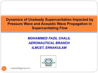MOHAMMED FAZIL CHALIL
AERONAUTICAL BRANCH
ILMCET, ERNAKULAM
Dynamics of Unsteady Supercavitation Impacted by
Pressure Wave and Acoustic Wave Propagation in
Supercavitating Flow
1 engfazil92@gmail.com
 