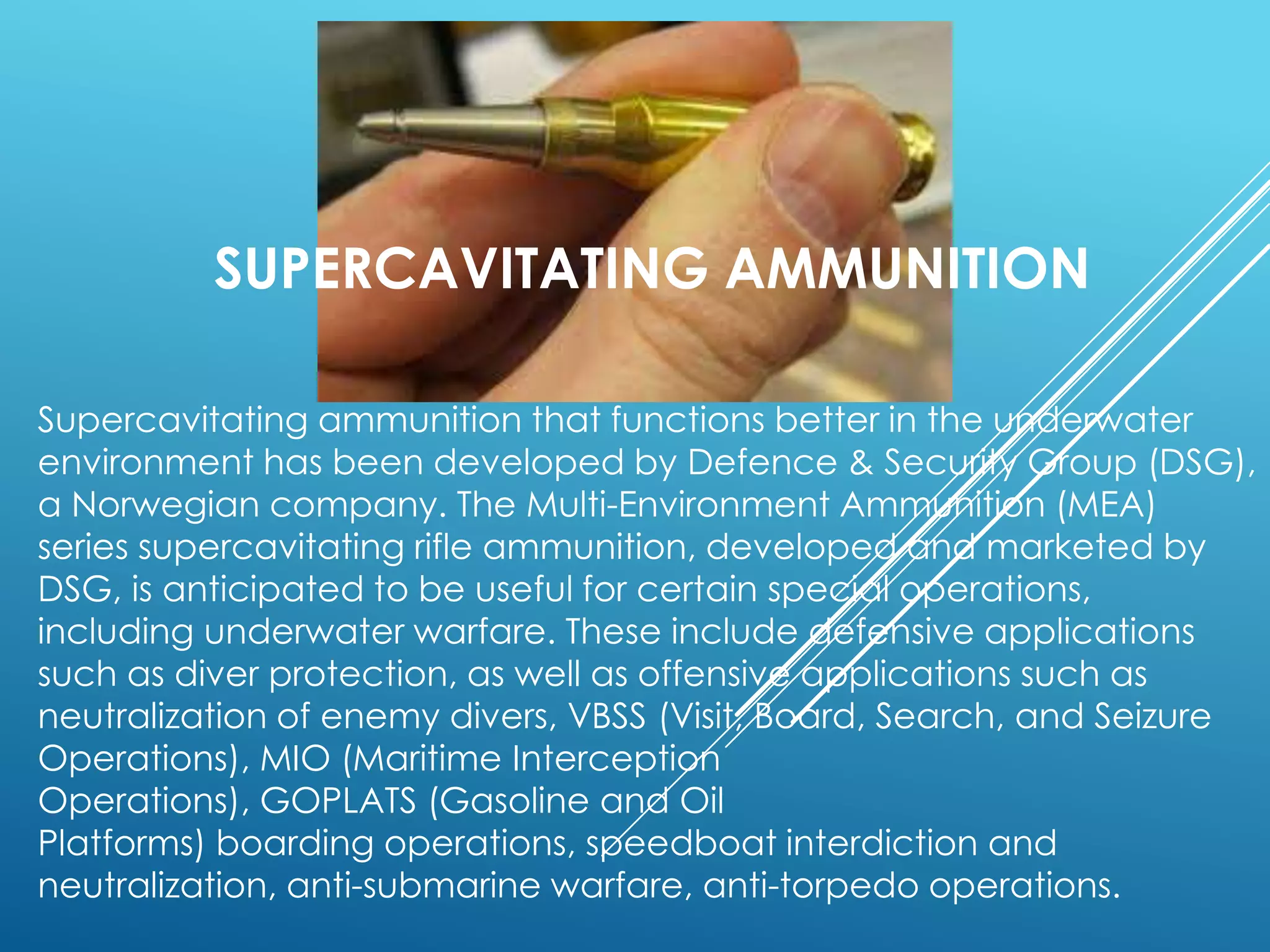 Supercavitating ammunition that functions better in the underwater
environment has been developed by Defence & Security Group (DSG),
a Norwegian company. The Multi-Environment Ammunition (MEA)
series supercavitating rifle ammunition, developed and marketed by
DSG, is anticipated to be useful for certain special operations,
including underwater warfare. These include defensive applications
such as diver protection, as well as offensive applications such as
neutralization of enemy divers, VBSS (Visit, Board, Search, and Seizure
Operations), MIO (Maritime Interception
Operations), GOPLATS (Gasoline and Oil
Platforms) boarding operations, speedboat interdiction and
neutralization, anti-submarine warfare, anti-torpedo operations.
SUPERCAVITATING AMMUNITION
 
